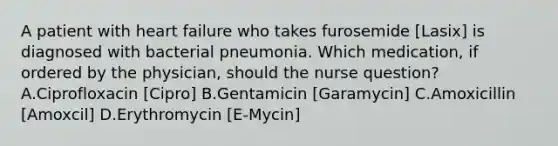 A patient with heart failure who takes furosemide [Lasix] is diagnosed with bacterial pneumonia. Which medication, if ordered by the physician, should the nurse question? A.Ciprofloxacin [Cipro] B.Gentamicin [Garamycin] C.Amoxicillin [Amoxcil] D.Erythromycin [E-Mycin]