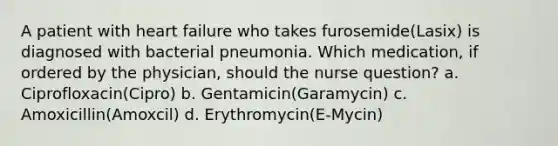 A patient with heart failure who takes furosemide(Lasix) is diagnosed with bacterial pneumonia. Which medication, if ordered by the physician, should the nurse question? a. Ciprofloxacin(Cipro) b. Gentamicin(Garamycin) c. Amoxicillin(Amoxcil) d. Erythromycin(E-Mycin)