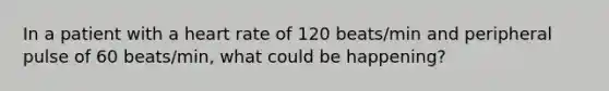 In a patient with a heart rate of 120 beats/min and peripheral pulse of 60 beats/min, what could be happening?