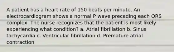 A patient has a heart rate of 150 beats per minute. An electrocardiogram shows a normal P wave preceding each QRS complex. The nurse recognizes that the patient is most likely experiencing what condition? a. Atrial fibrillation b. Sinus tachycardia c. Ventricular fibrillation d. Premature atrial contraction