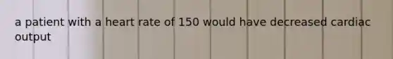 a patient with a heart rate of 150 would have decreased cardiac output