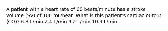 A patient with a heart rate of 68 beats/minute has a stroke volume (SV) of 100 mL/beat. What is this patient's cardiac output (CO)? 6.8 L/min 2.4 L/min 9.2 L/min 10.3 L/min