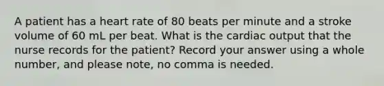 A patient has a heart rate of 80 beats per minute and a stroke volume of 60 mL per beat. What is the cardiac output that the nurse records for the patient? Record your answer using a whole number, and please note, no comma is needed.