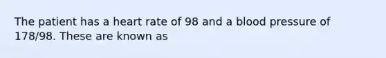 The patient has a heart rate of 98 and a blood pressure of 178/98. These are known as