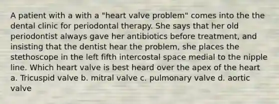 A patient with a with a "heart valve problem" comes into the the dental clinic for periodontal therapy. She says that her old periodontist always gave her antibiotics before treatment, and insisting that the dentist hear the problem, she places the stethoscope in the left fifth intercostal space medial to the nipple line. Which heart valve is best heard over the apex of the heart a. Tricuspid valve b. mitral valve c. pulmonary valve d. aortic valve