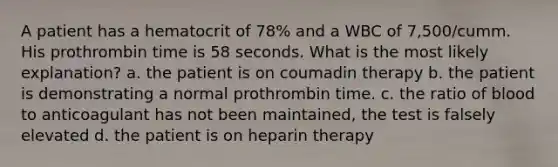 A patient has a hematocrit of 78% and a WBC of 7,500/cumm. His prothrombin time is 58 seconds. What is the most likely explanation? a. the patient is on coumadin therapy b. the patient is demonstrating a normal prothrombin time. c. the ratio of blood to anticoagulant has not been maintained, the test is falsely elevated d. the patient is on heparin therapy