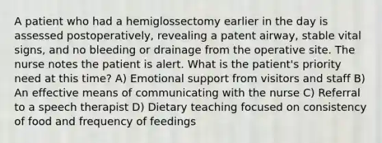 A patient who had a hemiglossectomy earlier in the day is assessed postoperatively, revealing a patent airway, stable vital signs, and no bleeding or drainage from the operative site. The nurse notes the patient is alert. What is the patient's priority need at this time? A) Emotional support from visitors and staff B) An effective means of communicating with the nurse C) Referral to a speech therapist D) Dietary teaching focused on consistency of food and frequency of feedings