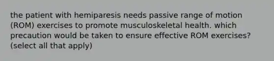 the patient with hemiparesis needs passive range of motion (ROM) exercises to promote musculoskeletal health. which precaution would be taken to ensure effective ROM exercises? (select all that apply)