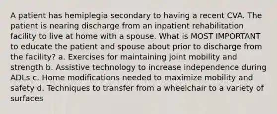 A patient has hemiplegia secondary to having a recent CVA. The patient is nearing discharge from an inpatient rehabilitation facility to live at home with a spouse. What is MOST IMPORTANT to educate the patient and spouse about prior to discharge from the facility? a. Exercises for maintaining joint mobility and strength b. Assistive technology to increase independence during ADLs c. Home modifications needed to maximize mobility and safety d. Techniques to transfer from a wheelchair to a variety of surfaces