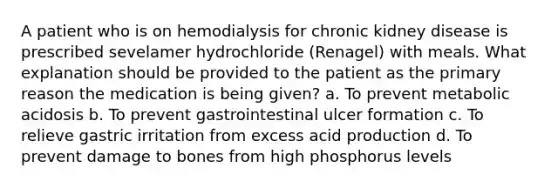 A patient who is on hemodialysis for chronic kidney disease is prescribed sevelamer hydrochloride (Renagel) with meals. What explanation should be provided to the patient as the primary reason the medication is being given? a. To prevent metabolic acidosis b. To prevent gastrointestinal ulcer formation c. To relieve gastric irritation from excess acid production d. To prevent damage to bones from high phosphorus levels