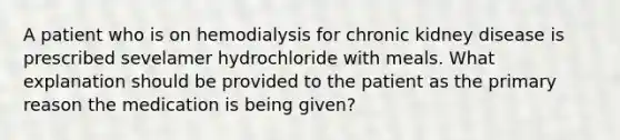 A patient who is on hemodialysis for chronic kidney disease is prescribed sevelamer hydrochloride with meals. What explanation should be provided to the patient as the primary reason the medication is being given?