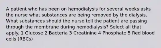 A patient who has been on hemodialysis for several weeks asks the nurse what substances are being removed by the dialysis. What substances should the nurse tell the patient are passing through the membrane during hemodialysis? Select all that apply. 1 Glucose 2 Bacteria 3 Creatinine 4 Phosphate 5 Red blood cells (RBCs)