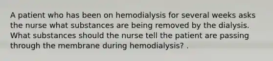 A patient who has been on hemodialysis for several weeks asks the nurse what substances are being removed by the dialysis. What substances should the nurse tell the patient are passing through the membrane during hemodialysis? .