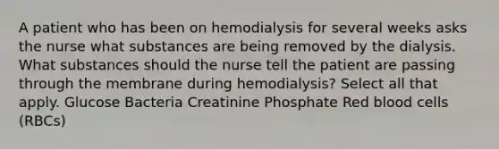 A patient who has been on hemodialysis for several weeks asks the nurse what substances are being removed by the dialysis. What substances should the nurse tell the patient are passing through the membrane during hemodialysis? Select all that apply. Glucose Bacteria Creatinine Phosphate Red blood cells (RBCs)