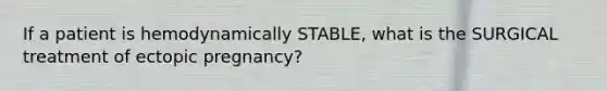 If a patient is hemodynamically STABLE, what is the SURGICAL treatment of ectopic pregnancy?