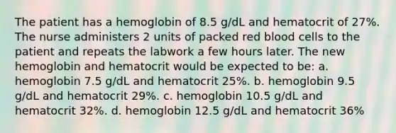 The patient has a hemoglobin of 8.5 g/dL and hematocrit of 27%. The nurse administers 2 units of packed red blood cells to the patient and repeats the labwork a few hours later. The new hemoglobin and hematocrit would be expected to be: a. hemoglobin 7.5 g/dL and hematocrit 25%. b. hemoglobin 9.5 g/dL and hematocrit 29%. c. hemoglobin 10.5 g/dL and hematocrit 32%. d. hemoglobin 12.5 g/dL and hematocrit 36%