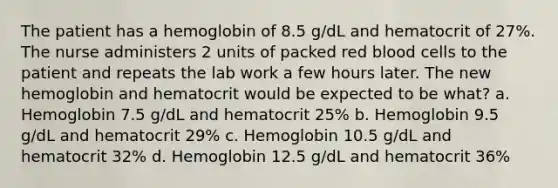 The patient has a hemoglobin of 8.5 g/dL and hematocrit of 27%. The nurse administers 2 units of packed red blood cells to the patient and repeats the lab work a few hours later. The new hemoglobin and hematocrit would be expected to be what? a. Hemoglobin 7.5 g/dL and hematocrit 25% b. Hemoglobin 9.5 g/dL and hematocrit 29% c. Hemoglobin 10.5 g/dL and hematocrit 32% d. Hemoglobin 12.5 g/dL and hematocrit 36%