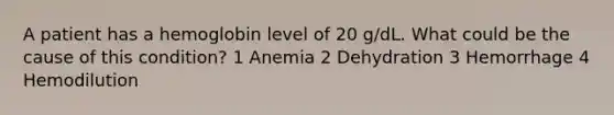 A patient has a hemoglobin level of 20 g/dL. What could be the cause of this condition? 1 Anemia 2 Dehydration 3 Hemorrhage 4 Hemodilution