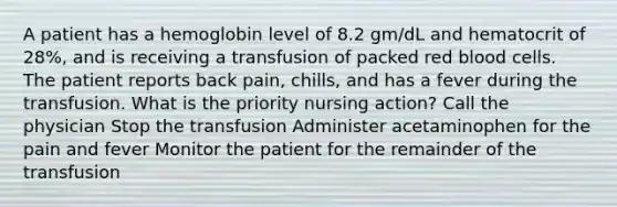 A patient has a hemoglobin level of 8.2 gm/dL and hematocrit of 28%, and is receiving a transfusion of packed red blood cells. The patient reports back pain, chills, and has a fever during the transfusion. What is the priority nursing action? Call the physician Stop the transfusion Administer acetaminophen for the pain and fever Monitor the patient for the remainder of the transfusion