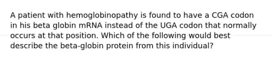 A patient with hemoglobinopathy is found to have a CGA codon in his beta globin mRNA instead of the UGA codon that normally occurs at that position. Which of the following would best describe the beta-globin protein from this individual?