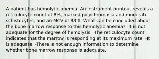 A patient has hemolytic anemia. An instrument printout reveals a reticulocyte count of 8%, marked polychromasia and moderate schistocytes, and an MCV of 88 fl. What can be concluded about the bone marrow response to this hemolytic anemia? -It is not adequate for the degree of hemolysis. -The reticulocyte count indicates that the marrow is responding at its maximum rate. -It is adequate. -There is not enough information to determine whether bone marrow response is adequate.