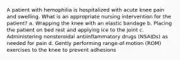 A patient with hemophilia is hospitalized with acute knee pain and swelling. What is an appropriate nursing intervention for the patient? a. Wrapping the knee with an elastic bandage b. Placing the patient on bed rest and applying ice to the joint c. Administering nonsteroidal antiinflammatory drugs (NSAIDs) as needed for pain d. Gently performing range-of-motion (ROM) exercises to the knee to prevent adhesions