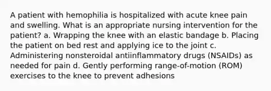 A patient with hemophilia is hospitalized with acute knee pain and swelling. What is an appropriate nursing intervention for the patient? a. Wrapping the knee with an elastic bandage b. Placing the patient on bed rest and applying ice to the joint c. Administering nonsteroidal antiinflammatory drugs (NSAIDs) as needed for pain d. Gently performing range-of-motion (ROM) exercises to the knee to prevent adhesions