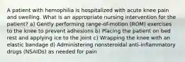 A patient with hemophilia is hospitalized with acute knee pain and swelling. What is an appropriate nursing intervention for the patient? a) Gently performing range-of-motion (ROM) exercises to the knee to prevent adhesions b) Placing the patient on bed rest and applying ice to the joint c) Wrapping the knee with an elastic bandage d) Administering nonsteroidal anti-inflammatory drugs (NSAIDs) as needed for pain