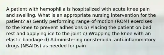 A patient with hemophilia is hospitalized with acute knee pain and swelling. What is an appropriate nursing intervention for the patient? a) Gently performing range-of-motion (ROM) exercises to the knee to prevent adhesions b) Placing the patient on bed rest and applying ice to the joint c) Wrapping the knee with an elastic bandage d) Administering nonsteroidal anti-inflammatory drugs (NSAIDs) as needed for pain