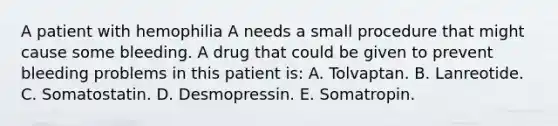 A patient with hemophilia A needs a small procedure that might cause some bleeding. A drug that could be given to prevent bleeding problems in this patient is: A. Tolvaptan. B. Lanreotide. C. Somatostatin. D. Desmopressin. E. Somatropin.