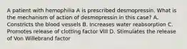 A patient with hemophilia A is prescribed desmopressin. What is the mechanism of action of desmopressin in this case? A. Constricts the blood vessels B. Increases water reabsorption C. Promotes release of clotting factor VIII D. Stimulates the release of Von Willebrand factor