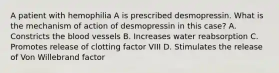 A patient with hemophilia A is prescribed desmopressin. What is the mechanism of action of desmopressin in this case? A. Constricts the blood vessels B. Increases water reabsorption C. Promotes release of clotting factor VIII D. Stimulates the release of Von Willebrand factor