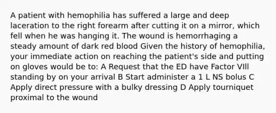 A patient with hemophilia has suffered a large and deep laceration to the right forearm after cutting it on a mirror, which fell when he was hanging it. The wound is hemorrhaging a steady amount of dark red blood Given the history of hemophilia, your immediate action on reaching the patient's side and putting on gloves would be to: A Request that the ED have Factor VIll standing by on your arrival B Start administer a 1 L NS bolus C Apply direct pressure with a bulky dressing D Apply tourniquet proximal to the wound