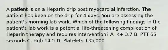 A patient is on a Heparin drip post myocardial infarction. The patient has been on the drip for 4 days. You are assessing the patient's morning lab work. Which of the following findings in the patient's lab work is a potential life-threatening complication of Heparin therapy and requires intervention? A. K+ 3.7 B. PTT 65 seconds C. Hgb 14.5 D. Platelets 135,000