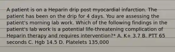 A patient is on a Heparin drip post myocardial infarction. The patient has been on the drip for 4 days. You are assessing the patient's morning lab work. Which of the following findings in the patient's lab work is a potential life-threatening complication of Heparin therapy and requires intervention?* A. K+ 3.7 B. PTT 65 seconds C. Hgb 14.5 D. Platelets 135,000