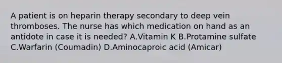 A patient is on heparin therapy secondary to deep vein thromboses. The nurse has which medication on hand as an antidote in case it is needed? A.Vitamin K B.Protamine sulfate C.Warfarin (Coumadin) D.Aminocaproic acid (Amicar)