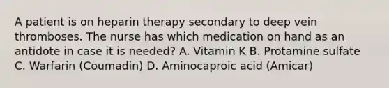 A patient is on heparin therapy secondary to deep vein thromboses. The nurse has which medication on hand as an antidote in case it is needed? A. Vitamin K B. Protamine sulfate C. Warfarin (Coumadin) D. Aminocaproic acid (Amicar)