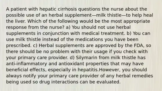 A patient with hepatic cirrhosis questions the nurse about the possible use of an herbal supplement—milk thistle—to help heal the liver. Which of the following would be the most appropriate response from the nurse? a) You should not use herbal supplements in conjunction with medical treatment. b) You can use milk thistle instead of the medications you have been prescribed. c) Herbal supplements are approved by the FDA, so there should be no problem with their usage if you check with your primary care provider. d) Silymarin from milk thistle has anti-inflammatory and antioxidant properties that may have beneficial effects, especially in hepatitis.However, you should always notify your primary care provider of any herbal remedies being used so drug interactions can be evaluated.