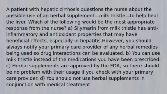 A patient with hepatic cirrhosis questions the nurse about the possible use of an herbal supplement—milk thistle—to help heal the liver. Which of the following would be the most appropriate response from the nurse? a) Silymarin from milk thistle has anti-inflammatory and antioxidant properties that may have beneficial effects, especially in hepatitis.However, you should always notify your primary care provider of any herbal remedies being used so drug interactions can be evaluated. b) You can use milk thistle instead of the medications you have been prescribed. c) Herbal supplements are approved by the FDA, so there should be no problem with their usage if you check with your primary care provider. d) You should not use herbal supplements in conjunction with medical treatment.