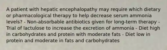 A patient with hepatic encephalopathy may require which dietary or pharmacological therapy to help decrease serum ammonia levels? - Non-absorbable antibiotics given for long-term therapy - Trial of lactulose to increase the excretion of ammonia - Diet high in carbohydrates and protein with moderate fats - Diet low in protein and moderate in fats and carbohydrates