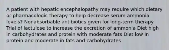 A patient with hepatic encephalopathy may require which dietary or pharmacologic therapy to help decrease serum ammonia levels? Nonabsorbable antibiotics given for long-term therapy Trial of lactulose to increase the excretion of ammonia Diet high in carbohydrates and protein with moderate fats Diet low in protein and moderate in fats and carbohydrates