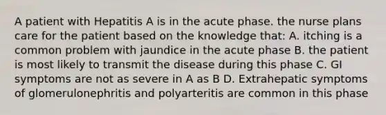 A patient with Hepatitis A is in the acute phase. the nurse plans care for the patient based on the knowledge that: A. itching is a common problem with jaundice in the acute phase B. the patient is most likely to transmit the disease during this phase C. GI symptoms are not as severe in A as B D. Extrahepatic symptoms of glomerulonephritis and polyarteritis are common in this phase