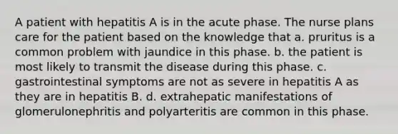 A patient with hepatitis A is in the acute phase. The nurse plans care for the patient based on the knowledge that a. pruritus is a common problem with jaundice in this phase. b. the patient is most likely to transmit the disease during this phase. c. gastrointestinal symptoms are not as severe in hepatitis A as they are in hepatitis B. d. extrahepatic manifestations of glomerulonephritis and polyarteritis are common in this phase.