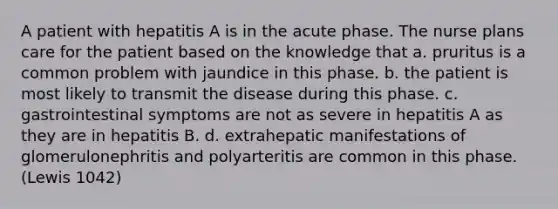 A patient with hepatitis A is in the acute phase. The nurse plans care for the patient based on the knowledge that a. pruritus is a common problem with jaundice in this phase. b. the patient is most likely to transmit the disease during this phase. c. gastrointestinal symptoms are not as severe in hepatitis A as they are in hepatitis B. d. extrahepatic manifestations of glomerulonephritis and polyarteritis are common in this phase. (Lewis 1042)