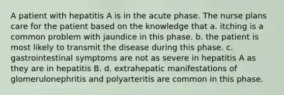 A patient with hepatitis A is in the acute phase. The nurse plans care for the patient based on the knowledge that a. itching is a common problem with jaundice in this phase. b. the patient is most likely to transmit the disease during this phase. c. gastrointestinal symptoms are not as severe in hepatitis A as they are in hepatitis B. d. extrahepatic manifestations of glomerulonephritis and polyarteritis are common in this phase.