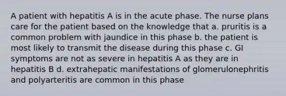 A patient with hepatitis A is in the acute phase. The nurse plans care for the patient based on the knowledge that a. pruritis is a common problem with jaundice in this phase b. the patient is most likely to transmit the disease during this phase c. GI symptoms are not as severe in hepatitis A as they are in hepatitis B d. extrahepatic manifestations of glomerulonephritis and polyarteritis are common in this phase