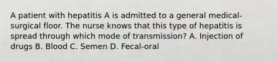 A patient with hepatitis A is admitted to a general medical- surgical floor. The nurse knows that this type of hepatitis is spread through which mode of transmission? A. Injection of drugs B. Blood C. Semen D. Fecal-oral