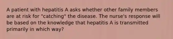 A patient with hepatitis A asks whether other family members are at risk for "catching" the disease. The nurse's response will be based on the knowledge that hepatitis A is transmitted primarily in which way?