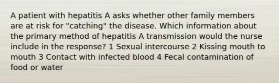 A patient with hepatitis A asks whether other family members are at risk for "catching" the disease. Which information about the primary method of hepatitis A transmission would the nurse include in the response? 1 Sexual intercourse 2 Kissing mouth to mouth 3 Contact with infected blood 4 Fecal contamination of food or water