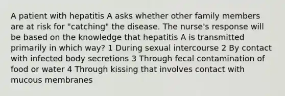 A patient with hepatitis A asks whether other family members are at risk for "catching" the disease. The nurse's response will be based on the knowledge that hepatitis A is transmitted primarily in which way? 1 During sexual intercourse 2 By contact with infected body secretions 3 Through fecal contamination of food or water 4 Through kissing that involves contact with mucous membranes